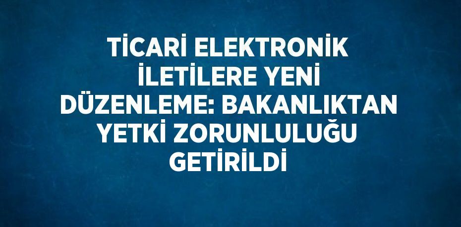 TİCARİ ELEKTRONİK İLETİLERE YENİ DÜZENLEME: BAKANLIKTAN YETKİ ZORUNLULUĞU GETİRİLDİ