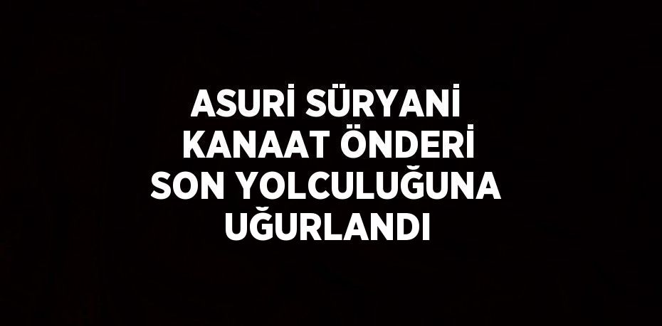 ASURİ SÜRYANİ KANAAT ÖNDERİ SON YOLCULUĞUNA UĞURLANDI