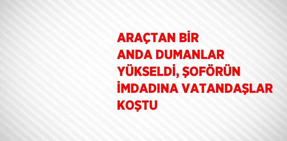 ARAÇTAN BİR ANDA DUMANLAR YÜKSELDİ, ŞOFÖRÜN İMDADINA VATANDAŞLAR KOŞTU