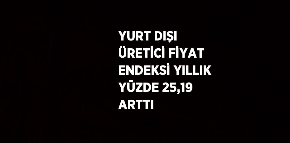 YURT DIŞI ÜRETİCİ FİYAT ENDEKSİ YILLIK YÜZDE 25,19 ARTTI