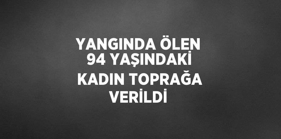 YANGINDA ÖLEN 94 YAŞINDAKİ KADIN TOPRAĞA VERİLDİ