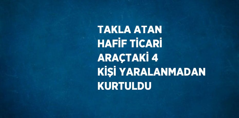 TAKLA ATAN HAFİF TİCARİ ARAÇTAKİ 4 KİŞİ YARALANMADAN KURTULDU