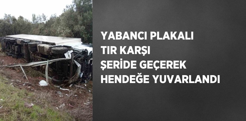 YABANCI PLAKALI TIR KARŞI ŞERİDE GEÇEREK HENDEĞE YUVARLANDI