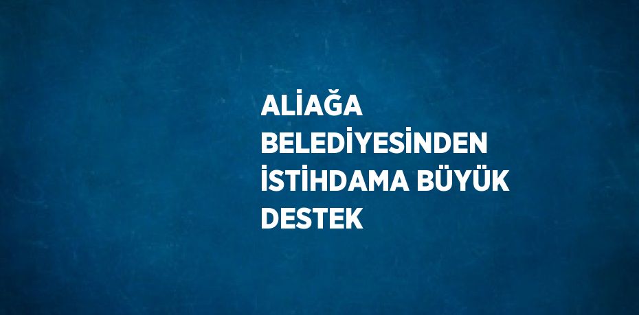 ALİAĞA BELEDİYESİNDEN İSTİHDAMA BÜYÜK DESTEK