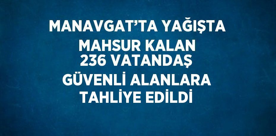 MANAVGAT’TA YAĞIŞTA MAHSUR KALAN 236 VATANDAŞ GÜVENLİ ALANLARA TAHLİYE EDİLDİ