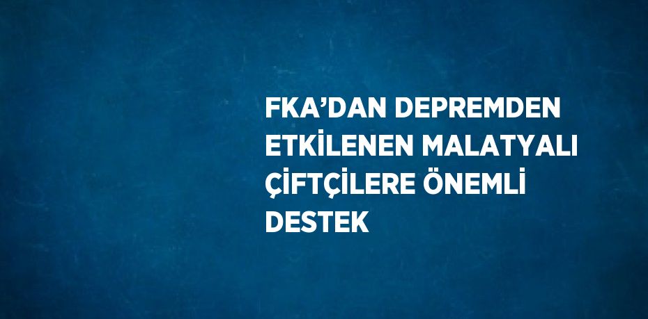 FKA’DAN DEPREMDEN ETKİLENEN MALATYALI ÇİFTÇİLERE ÖNEMLİ DESTEK