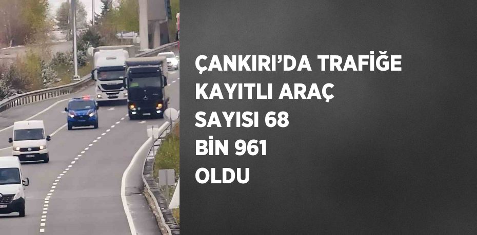 ÇANKIRI’DA TRAFİĞE KAYITLI ARAÇ SAYISI 68 BİN 961 OLDU