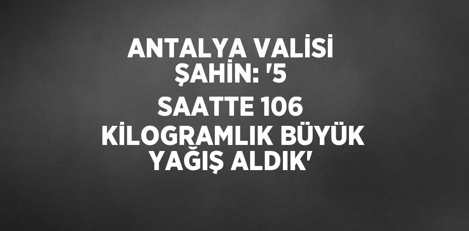 ANTALYA VALİSİ ŞAHİN: '5 SAATTE 106 KİLOGRAMLIK BÜYÜK YAĞIŞ ALDIK'