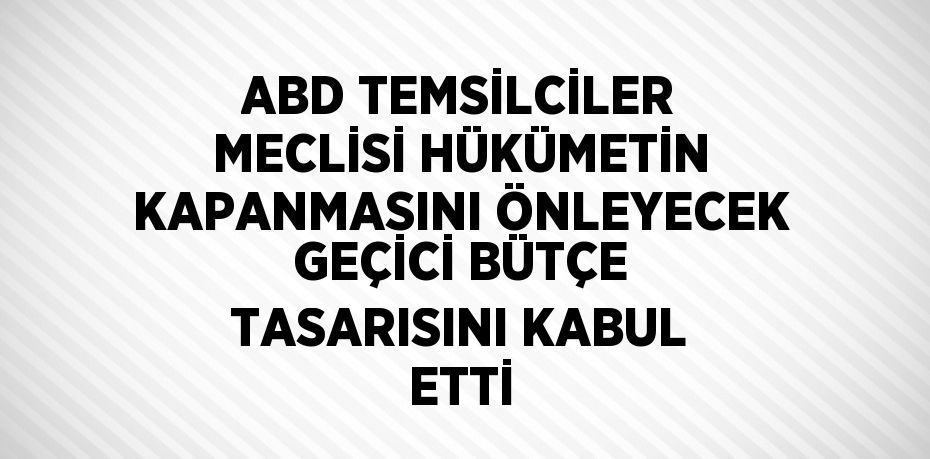 ABD TEMSİLCİLER MECLİSİ HÜKÜMETİN KAPANMASINI ÖNLEYECEK GEÇİCİ BÜTÇE TASARISINI KABUL ETTİ