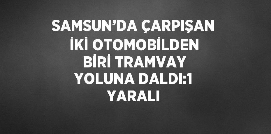 SAMSUN’DA ÇARPIŞAN İKİ OTOMOBİLDEN BİRİ TRAMVAY YOLUNA DALDI:1 YARALI