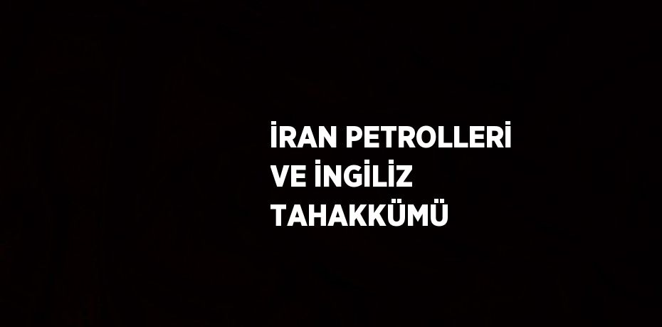 İRAN PETROLLERİ VE İNGİLİZ TAHAKKÜMÜ