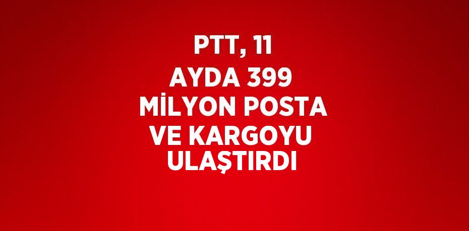 PTT, 11 AYDA 399 MİLYON POSTA VE KARGOYU ULAŞTIRDI