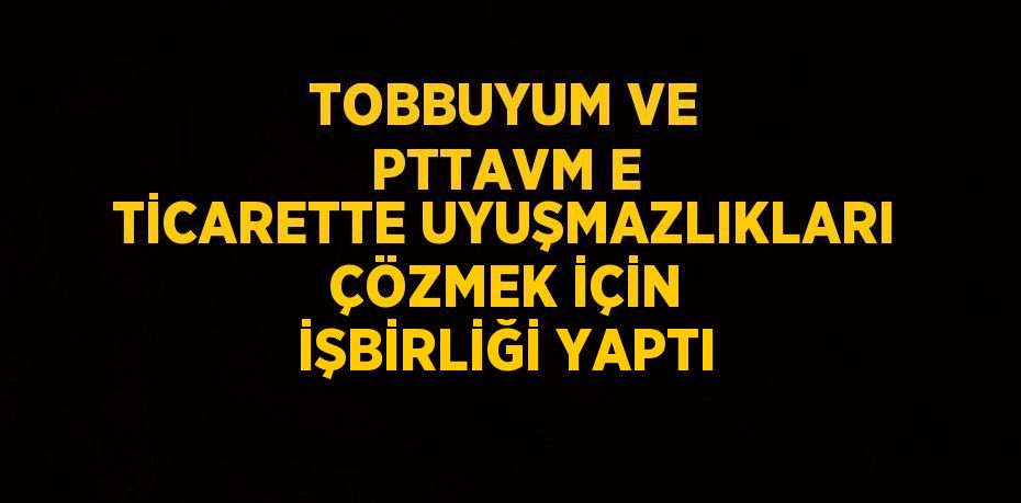 TOBBUYUM VE PTTAVM E TİCARETTE UYUŞMAZLIKLARI ÇÖZMEK İÇİN İŞBİRLİĞİ YAPTI