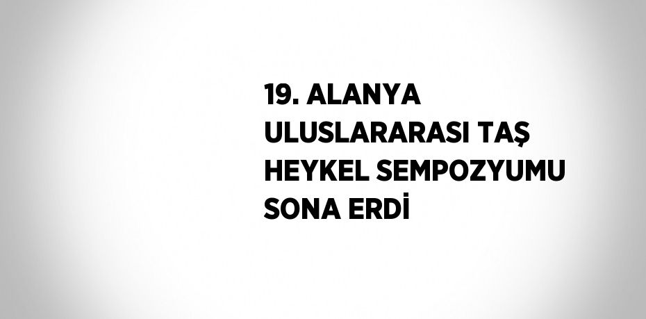 19. ALANYA ULUSLARARASI TAŞ HEYKEL SEMPOZYUMU SONA ERDİ