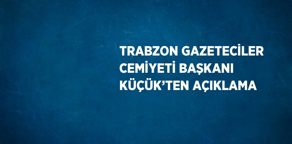 TRABZON GAZETECİLER CEMİYETİ BAŞKANI KÜÇÜK’TEN AÇIKLAMA