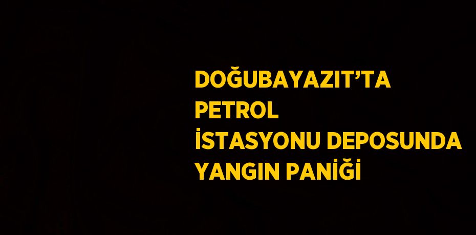 DOĞUBAYAZIT’TA PETROL İSTASYONU DEPOSUNDA YANGIN PANİĞİ