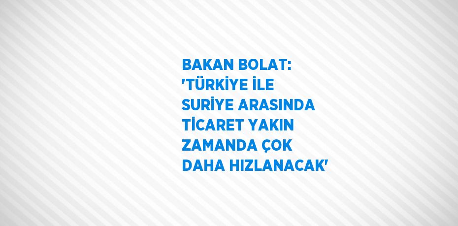 BAKAN BOLAT: 'TÜRKİYE İLE SURİYE ARASINDA TİCARET YAKIN ZAMANDA ÇOK DAHA HIZLANACAK'