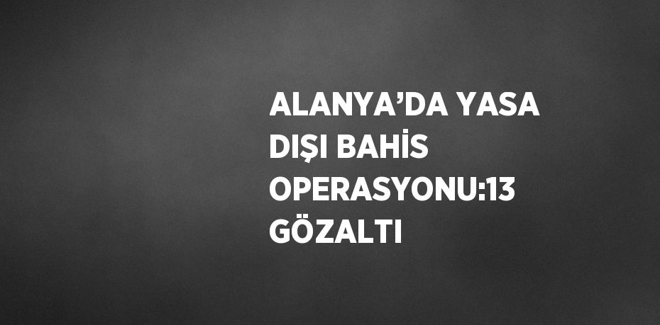 ALANYA’DA YASA DIŞI BAHİS OPERASYONU:13 GÖZALTI