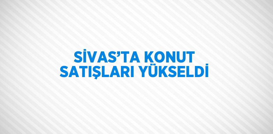 SİVAS’TA KONUT SATIŞLARI YÜKSELDİ