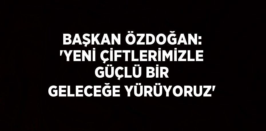 BAŞKAN ÖZDOĞAN: 'YENİ ÇİFTLERİMİZLE GÜÇLÜ BİR GELECEĞE YÜRÜYORUZ'