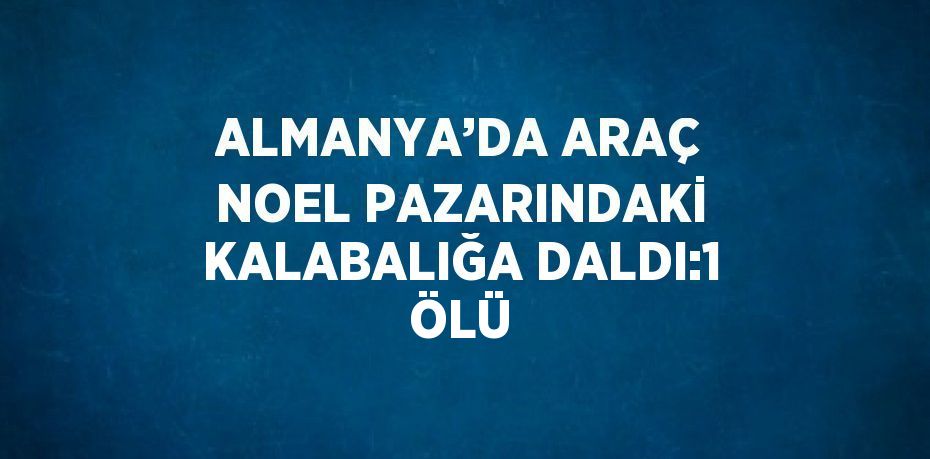 ALMANYA’DA ARAÇ NOEL PAZARINDAKİ KALABALIĞA DALDI:1 ÖLÜ