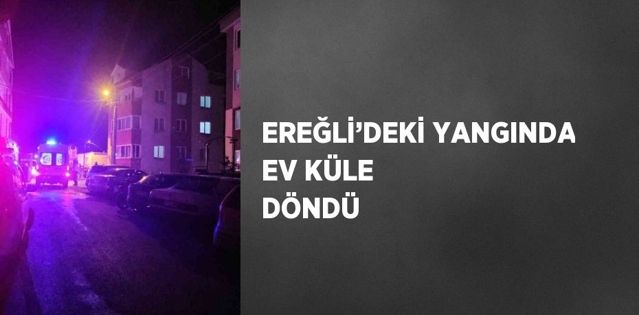 EREĞLİ’DEKİ YANGINDA EV KÜLE DÖNDÜ