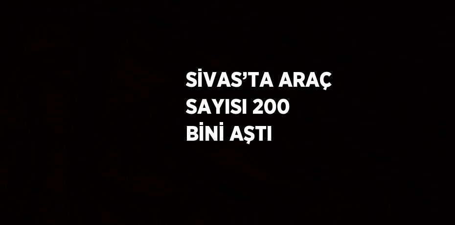 SİVAS’TA ARAÇ SAYISI 200 BİNİ AŞTI