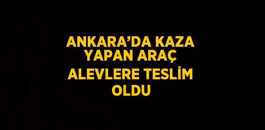 ANKARA’DA KAZA YAPAN ARAÇ ALEVLERE TESLİM OLDU