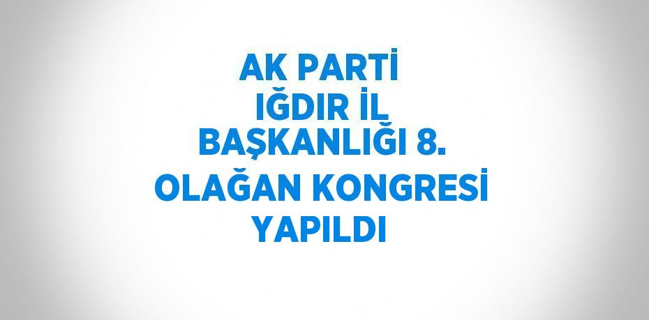 AK PARTİ IĞDIR İL BAŞKANLIĞI 8. OLAĞAN KONGRESİ YAPILDI