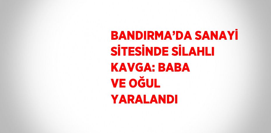 BANDIRMA’DA SANAYİ SİTESİNDE SİLAHLI KAVGA: BABA VE OĞUL YARALANDI