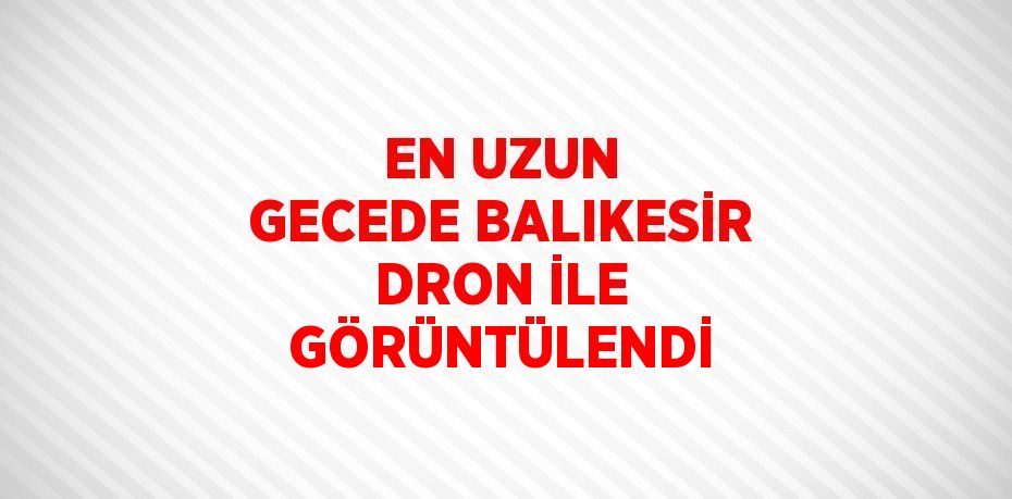 EN UZUN GECEDE BALIKESİR DRON İLE GÖRÜNTÜLENDİ