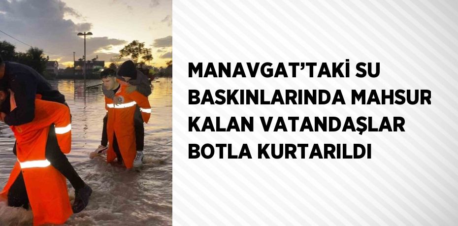 MANAVGAT’TAKİ SU BASKINLARINDA MAHSUR KALAN VATANDAŞLAR BOTLA KURTARILDI