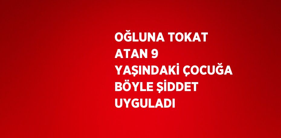 OĞLUNA TOKAT ATAN 9 YAŞINDAKİ ÇOCUĞA BÖYLE ŞİDDET UYGULADI