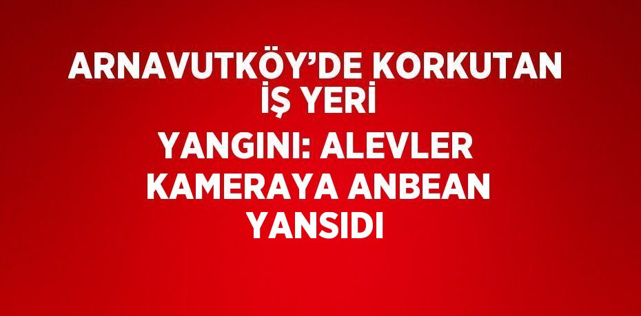 ARNAVUTKÖY’DE KORKUTAN İŞ YERİ YANGINI: ALEVLER KAMERAYA ANBEAN YANSIDI