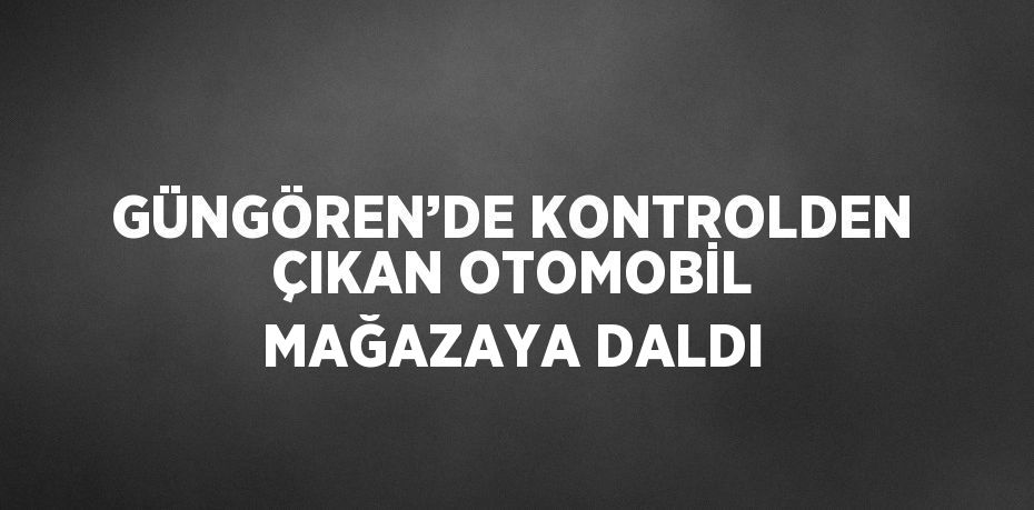 GÜNGÖREN’DE KONTROLDEN ÇIKAN OTOMOBİL MAĞAZAYA DALDI