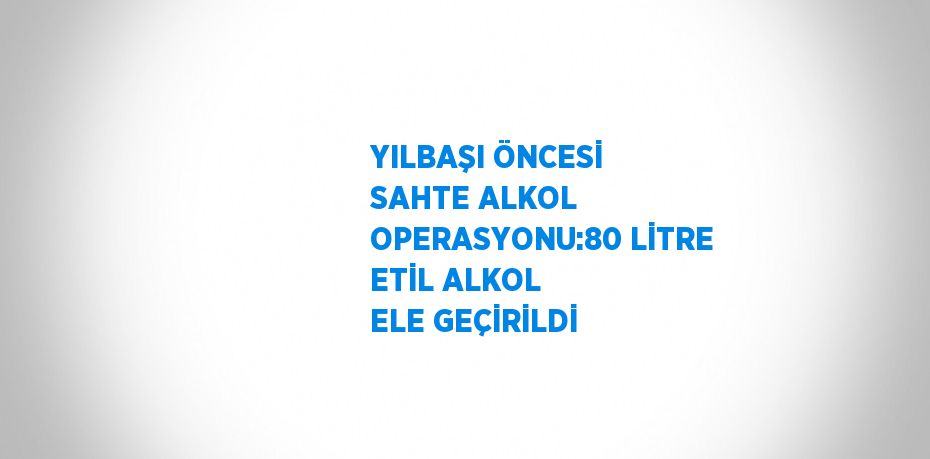 YILBAŞI ÖNCESİ SAHTE ALKOL OPERASYONU:80 LİTRE ETİL ALKOL ELE GEÇİRİLDİ