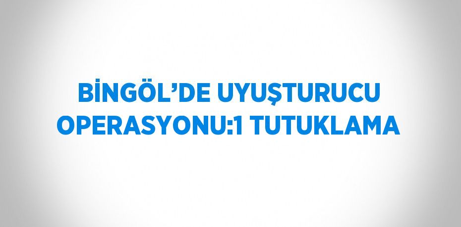 BİNGÖL’DE UYUŞTURUCU OPERASYONU:1 TUTUKLAMA