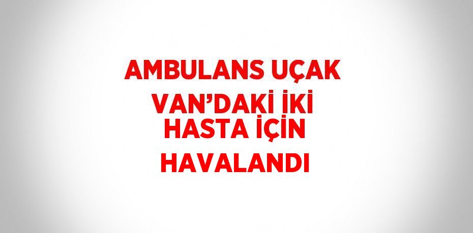 AMBULANS UÇAK VAN’DAKİ İKİ HASTA İÇİN HAVALANDI