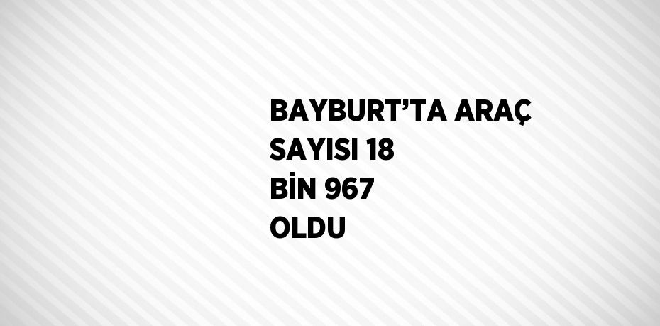 BAYBURT’TA ARAÇ SAYISI 18 BİN 967 OLDU