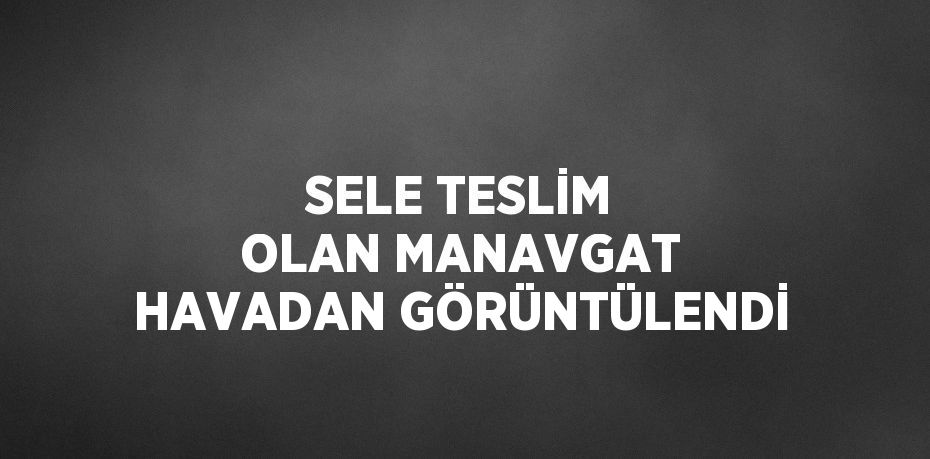 SELE TESLİM OLAN MANAVGAT HAVADAN GÖRÜNTÜLENDİ