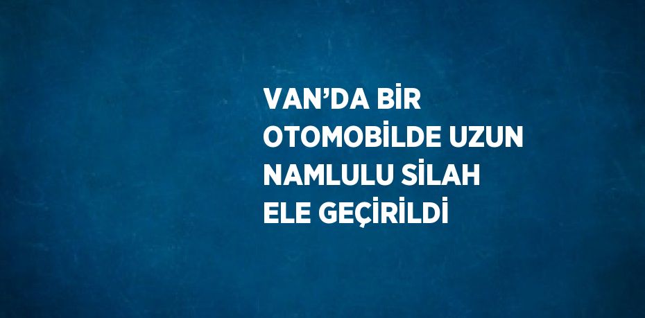 VAN’DA BİR OTOMOBİLDE UZUN NAMLULU SİLAH ELE GEÇİRİLDİ