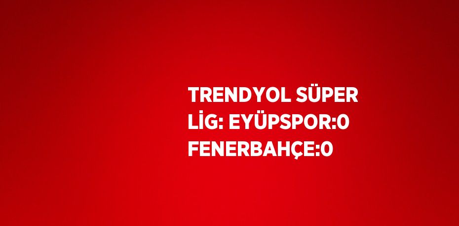 TRENDYOL SÜPER LİG: EYÜPSPOR:0 FENERBAHÇE:0