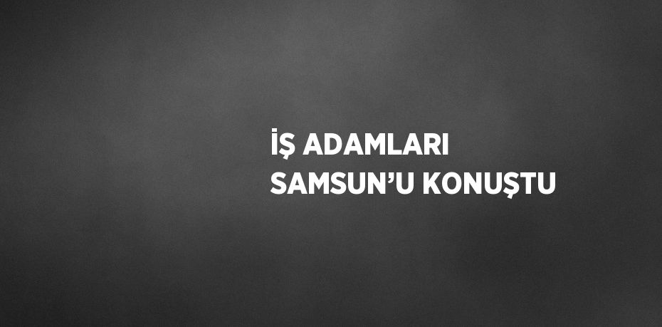 İŞ ADAMLARI SAMSUN’U KONUŞTU