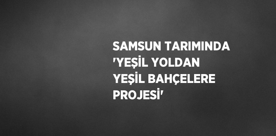 SAMSUN TARIMINDA 'YEŞİL YOLDAN YEŞİL BAHÇELERE PROJESİ'