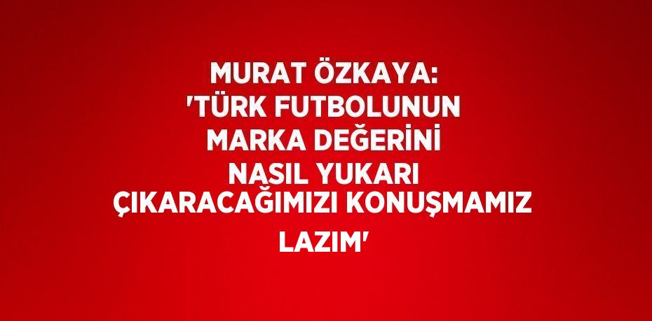 MURAT ÖZKAYA: 'TÜRK FUTBOLUNUN MARKA DEĞERİNİ NASIL YUKARI ÇIKARACAĞIMIZI KONUŞMAMIZ LAZIM'