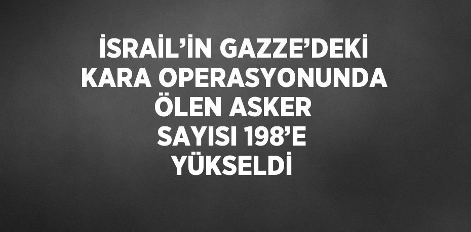 İSRAİL’İN GAZZE’DEKİ KARA OPERASYONUNDA ÖLEN ASKER SAYISI 198’E YÜKSELDİ