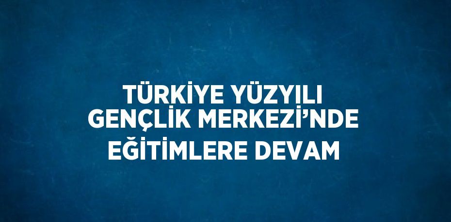 TÜRKİYE YÜZYILI GENÇLİK MERKEZİ’NDE EĞİTİMLERE DEVAM