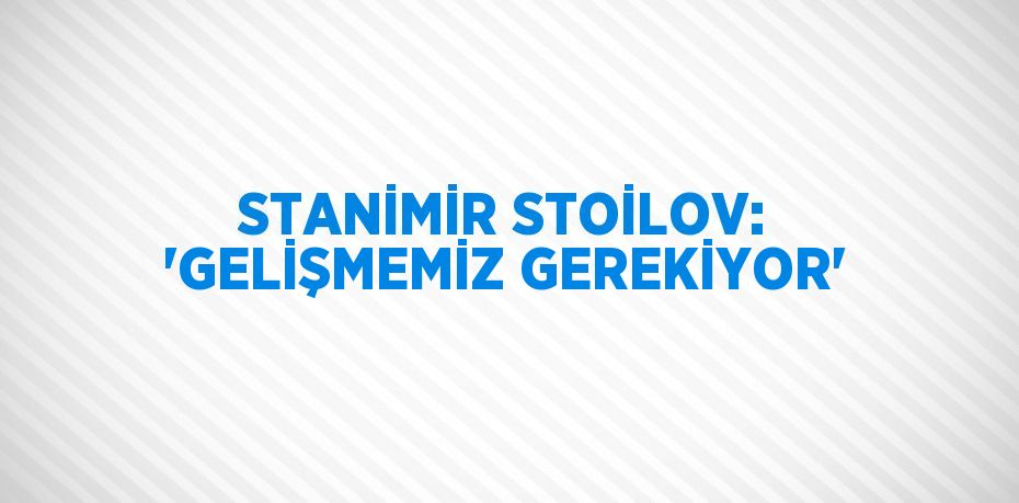 STANİMİR STOİLOV: 'GELİŞMEMİZ GEREKİYOR'