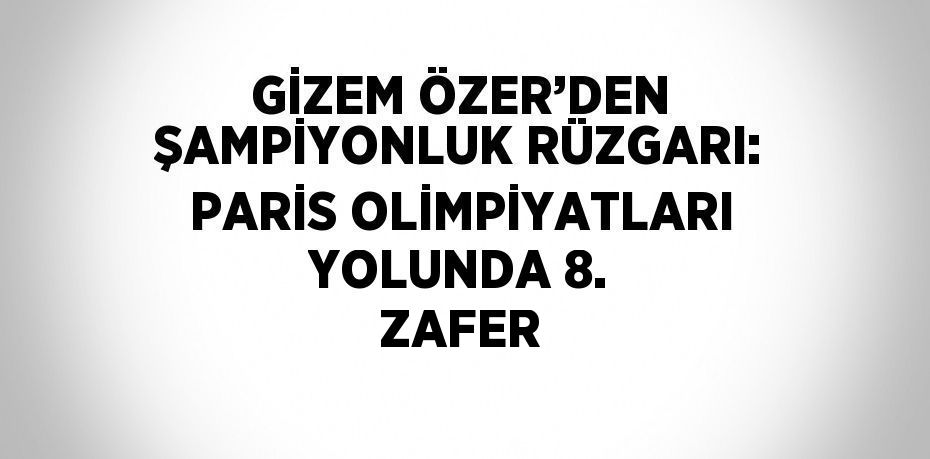 GİZEM ÖZER’DEN ŞAMPİYONLUK RÜZGARI: PARİS OLİMPİYATLARI YOLUNDA 8. ZAFER
