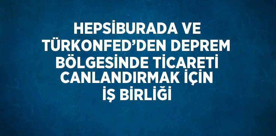 HEPSİBURADA VE TÜRKONFED’DEN DEPREM BÖLGESİNDE TİCARETİ CANLANDIRMAK İÇİN İŞ BİRLİĞİ